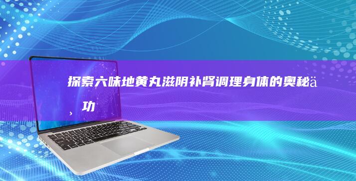 探索六味地黄丸：滋阴补肾、调理身体的奥秘与功效